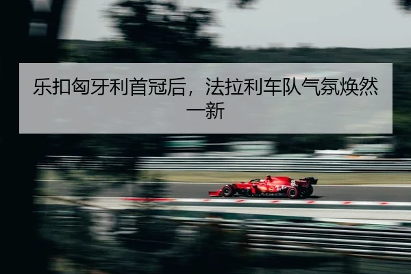 乐扣匈牙利首冠后，法拉利车队气氛焕然一新