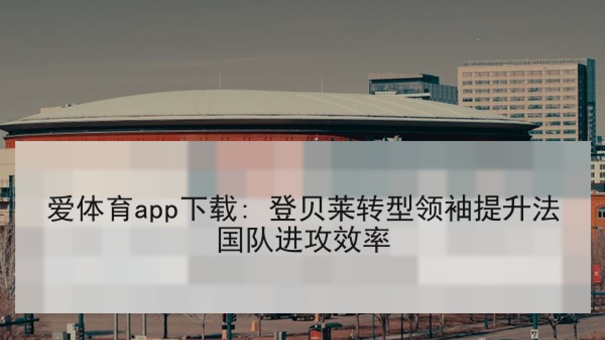 爱体育app下载: 登贝莱转型领袖提升法国队进攻效率 爱体育app下载: 登贝莱转型领袖提升法国队进攻效率