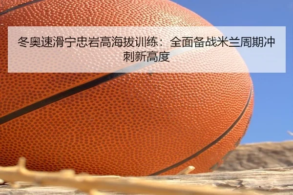 冬奥速滑宁忠岩高海拔训练：全面备战米兰周期冲刺新高度