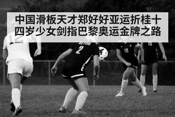 中国滑板天才郑好好亚运折桂十四岁少女剑指巴黎奥运金牌之路