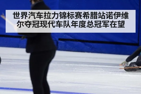 世界汽车拉力锦标赛希腊站诺伊维尔夺冠现代车队年度总冠军在望