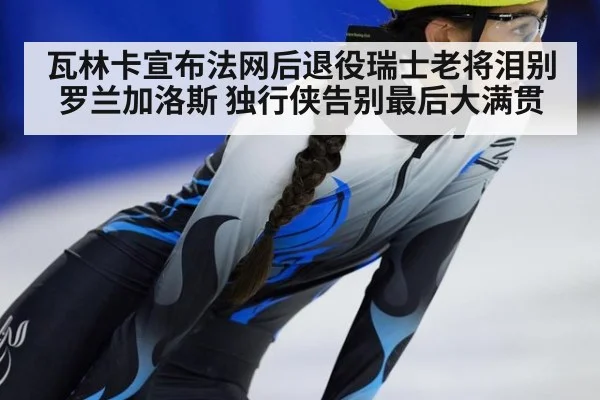 瓦林卡宣布法网后退役瑞士老将泪别罗兰加洛斯 独行侠告别最后大满贯